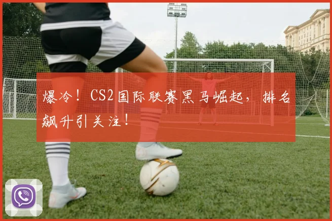 爆冷！CS2国际联赛黑马崛起，排名飙升引关注！