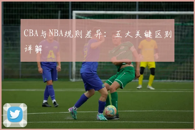 CBA与NBA规则差异：五大关键区别详解