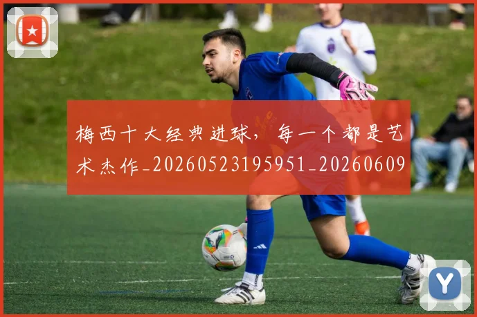 梅西十大经典进球，每一个都是艺术杰作_20260523195951_20260609221544
