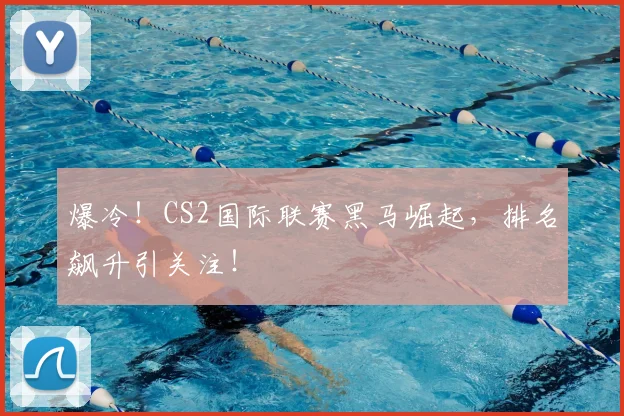 爆冷！CS2国际联赛黑马崛起，排名飙升引关注！