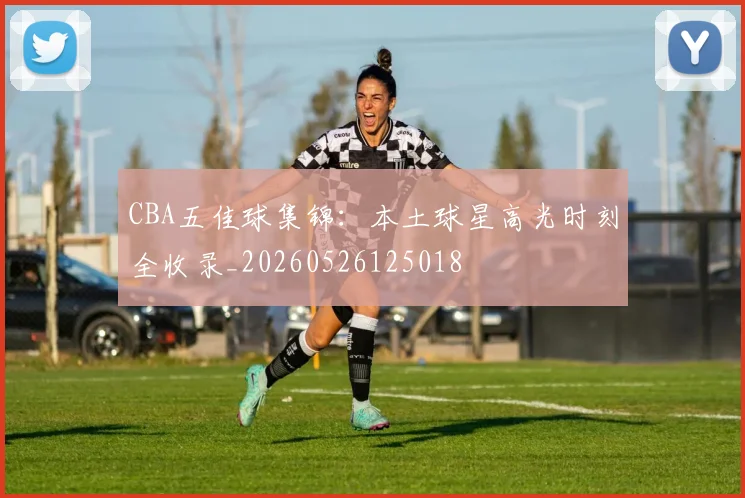 CBA五佳球集锦:本土球星高光时刻全收录_20260526125018