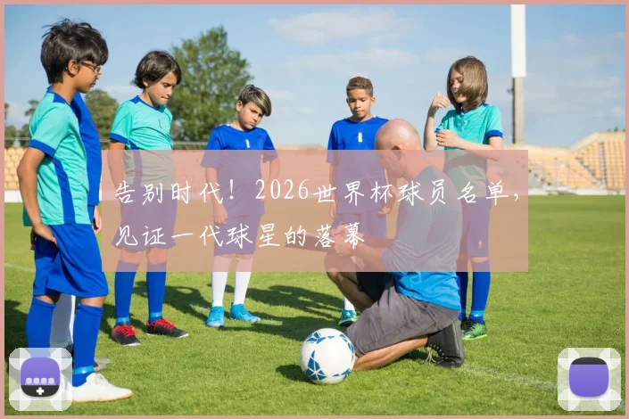 告别时代！2026世界杯球员名单，见证一代球星的落幕