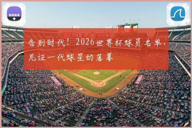 告别时代！2026世界杯球员名单，见证一代球星的落幕