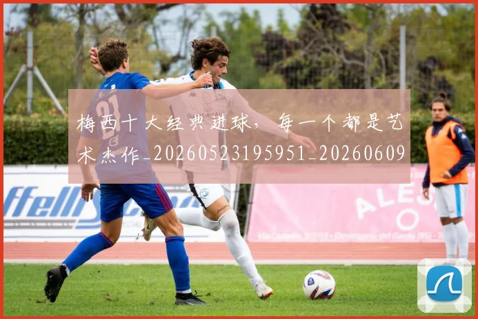 梅西十大经典进球，每一个都是艺术杰作_20260523195951_20260609221544