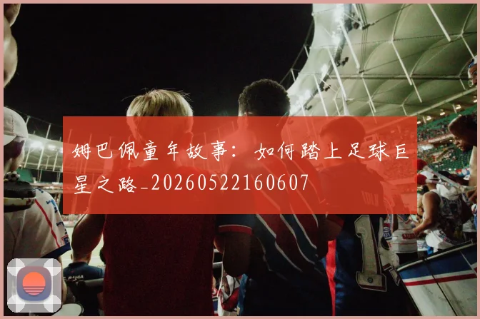 姆巴佩童年故事：如何踏上足球巨星之路_20260522160607